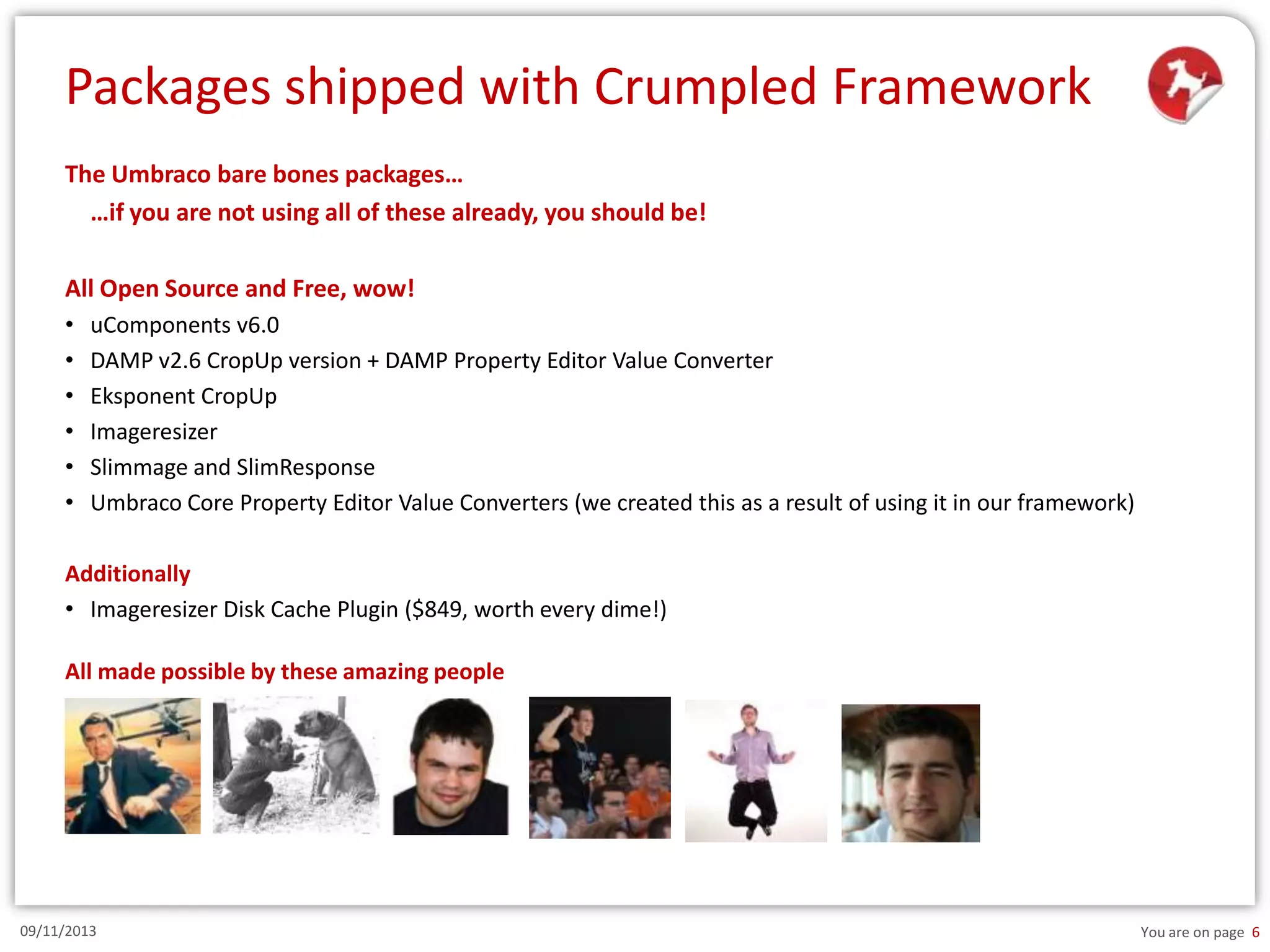 Packages shipped with Crumpled Framework
The Umbraco bare bones packages…
…if you are not using all of these already, you should be!
All Open Source and Free, wow!
•
•
•
•
•
•

uComponents v6.0
DAMP v2.6 CropUp version + DAMP Property Editor Value Converter
Eksponent CropUp
Imageresizer
Slimmage and SlimResponse
Umbraco Core Property Editor Value Converters (we created this as a result of using it in our framework)

Additionally
• Imageresizer Disk Cache Plugin ($849, worth every dime!)
All made possible by these amazing people

09/11/2013

You are on page 6

 
