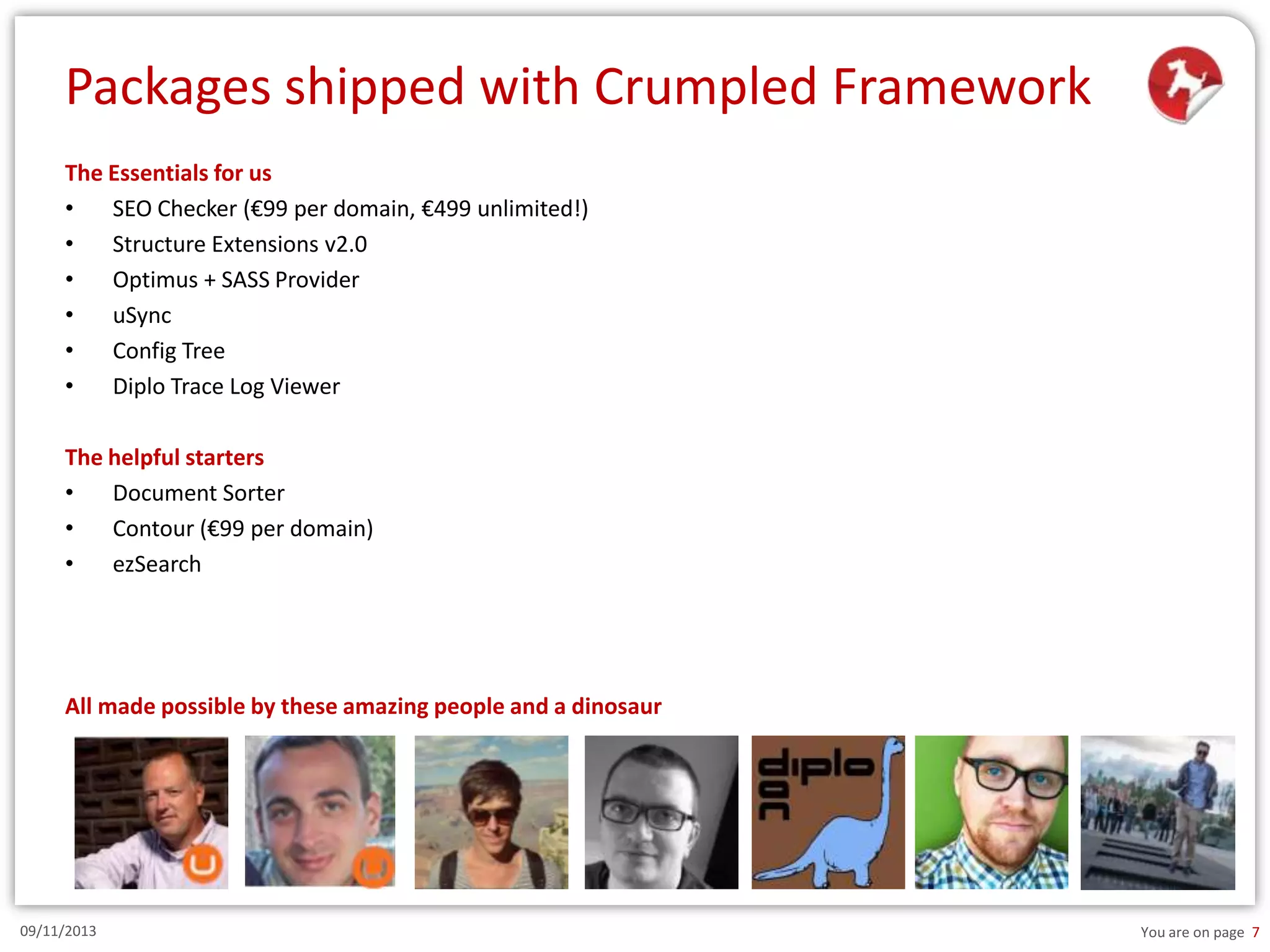 Packages shipped with Crumpled Framework
The Essentials for us
•
SEO Checker (€99 per domain, €499 unlimited!)
•
Structure Extensions v2.0
•
Optimus + SASS Provider
•
uSync
•
Config Tree
•
Diplo Trace Log Viewer
The helpful starters
•
Document Sorter
•
Contour (€99 per domain)
•
ezSearch

All made possible by these amazing people and a dinosaur

09/11/2013

You are on page 7

 