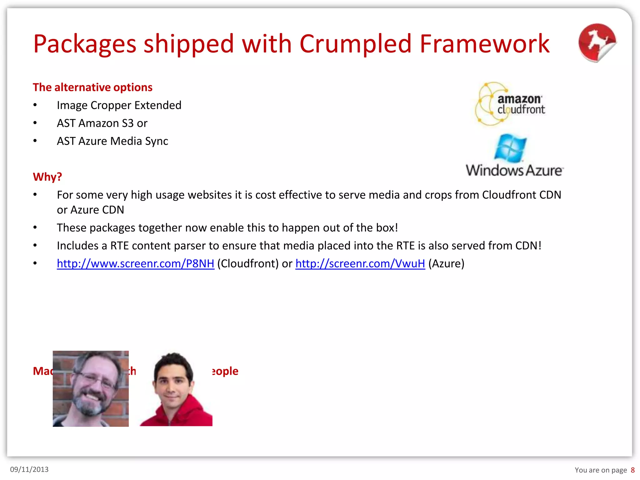 Packages shipped with Crumpled Framework
The alternative options
•
Image Cropper Extended
•
AST Amazon S3 or
•
AST Azure Media Sync
Why?
•
For some very high usage websites it is cost effective to serve media and crops from Cloudfront CDN
or Azure CDN
•
These packages together now enable this to happen out of the box!
•
Includes a RTE content parser to ensure that media placed into the RTE is also served from CDN!
•
http://www.screenr.com/P8NH (Cloudfront) or http://screenr.com/VwuH (Azure)

Made possible by these amazing people

09/11/2013

You are on page 8

 