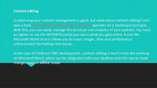 Content Editing
Customizing your content management is good, but what about content editing? Let’s
take a look. Kentico CMS development company operates on a dashboard principle.
With this, you can easily manage the structure and modules of your website. You have
an option to use the WYSIWYG (what you see is what you get) editor. It acts like
Microsoft Word since it allows you to insert images, links and performance
enhancement formatting techniques.
In the case of Umbraco CMS development, content editing is much more like working
on Microsoft Word, which can be integrated with your desktop word for you to make
changes even in offline mode.
 