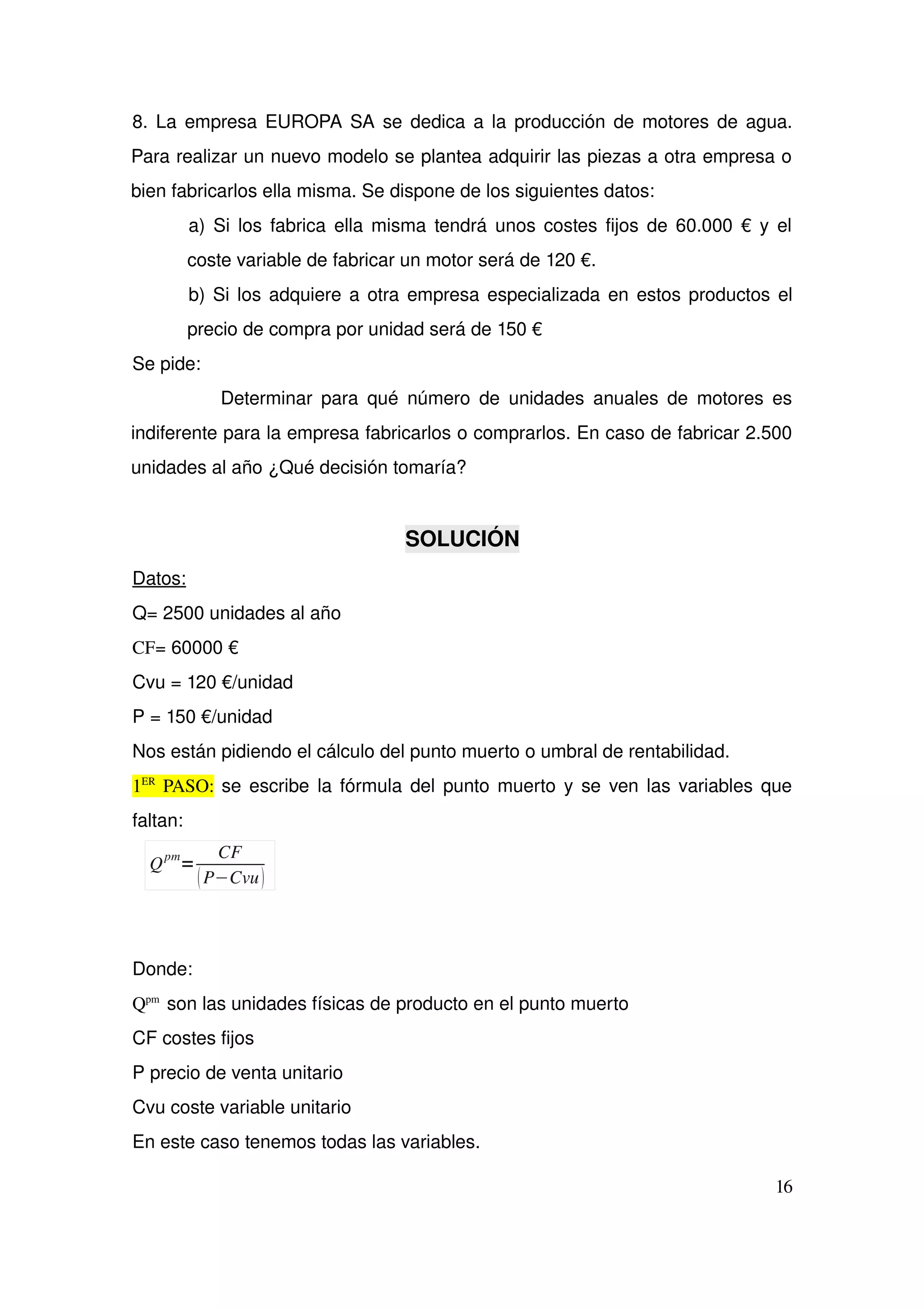 8. La empresa EUROPA SA se dedica a la producción de motores de agua. 
Para realizar un nuevo modelo se plantea adquirir las piezas a otra empresa o 
bien fabricarlos ella misma. Se dispone de los siguientes datos: 
a) Si los fabrica ella misma tendrá unos costes fijos de 60.000 € y el 
coste variable de fabricar un motor será de 120 €. 
b) Si los adquiere a otra empresa especializada en estos productos el 
precio de compra por unidad será de 150 € 
Se pide: 
                   Determinar para qué número de unidades anuales de motores es 
indiferente para la empresa fabricarlos o comprarlos. En caso de fabricar 2.500 
unidades al año ¿Qué decisión tomaría?
SOLUCIÓN
Datos: 
Q= 2500 unidades al año
CF= 60000 €
Cvu = 120 €/unidad
P = 150 €/unidad
Nos están pidiendo el cálculo del punto muerto o umbral de rentabilidad. 
1ER
  PASO: se escribe la fórmula del punto muerto y se ven las variables que 
faltan:
Donde:  
Qpm 
 son las unidades físicas de producto en el punto muerto
CF costes fijos
P precio de venta unitario
Cvu coste variable unitario
En este caso tenemos todas las variables.
16
Q
pm
=
CF
P−Cvu
 