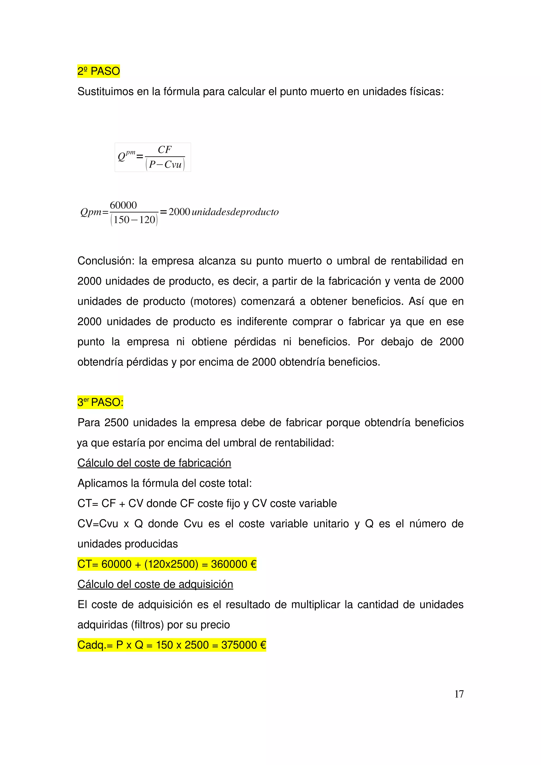 2º PASO
Sustituimos en la fórmula para calcular el punto muerto en unidades físicas:
Qpm=
60000
150−120
=2000unidadesdeproducto
Conclusión: la empresa alcanza su punto muerto o umbral de rentabilidad en 
2000 unidades de producto, es decir, a partir de la fabricación y venta de 2000 
unidades de producto (motores) comenzará a obtener beneficios. Así que en 
2000 unidades de producto es indiferente comprar o fabricar ya que en ese 
punto   la   empresa   ni   obtiene   pérdidas   ni   beneficios.   Por   debajo   de   2000 
obtendría pérdidas y por encima de 2000 obtendría beneficios.
3er 
PASO:
Para 2500 unidades la empresa debe de fabricar porque obtendría beneficios 
ya que estaría por encima del umbral de rentabilidad:
Cálculo del coste de fabricación
Aplicamos la fórmula del coste total:  
CT= CF + CV donde CF coste fijo y CV coste variable
CV=Cvu x Q donde Cvu es el coste variable unitario y Q es el número de 
unidades producidas
CT= 60000 + (120x2500) = 360000 €
Cálculo del coste de adquisición
El coste de adquisición es el resultado de multiplicar la cantidad de unidades 
adquiridas (filtros) por su precio
Cadq.= P x Q = 150 x 2500 = 375000 €
17
Q
pm
=
CF
P−Cvu
 