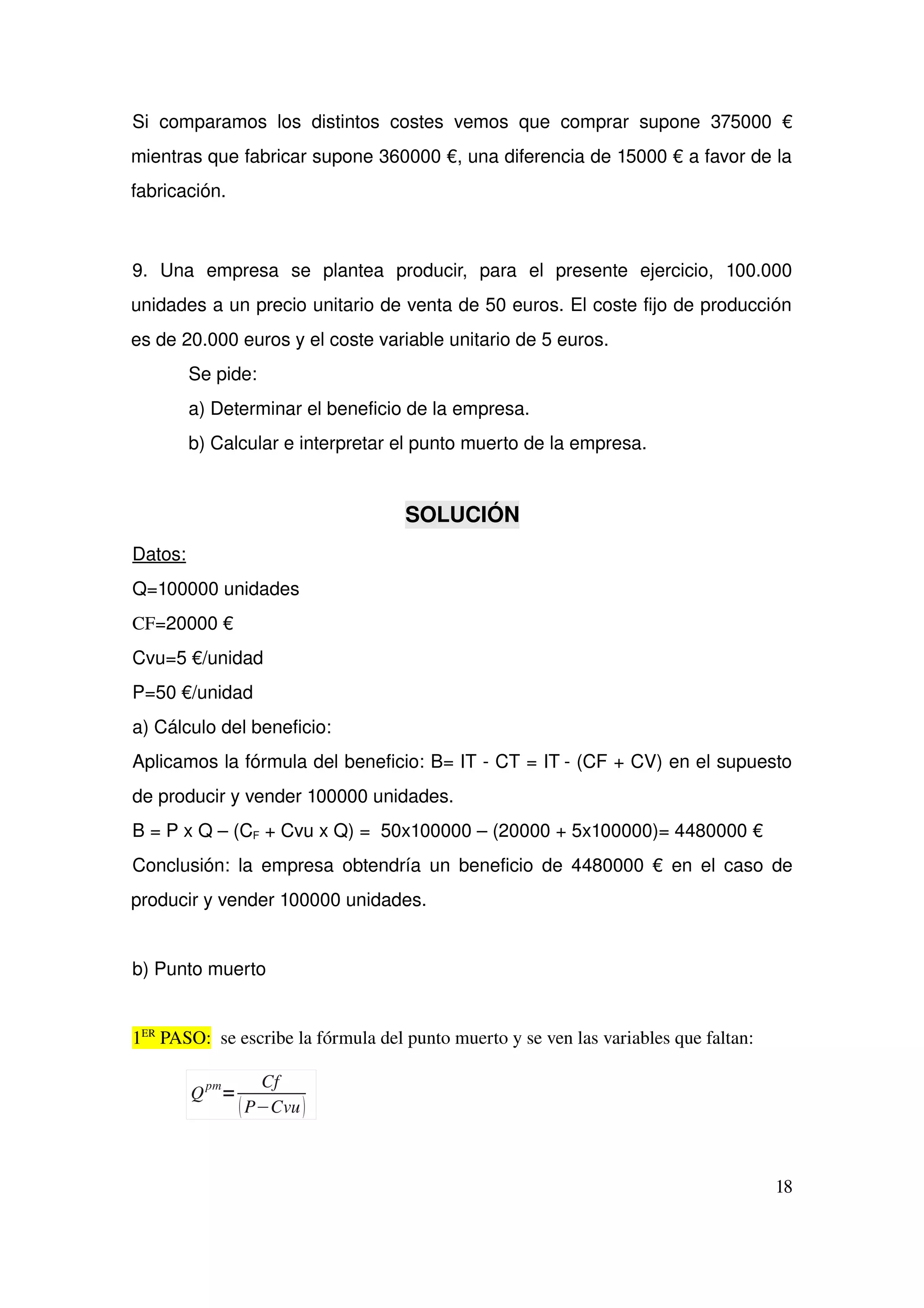 Si comparamos los distintos costes vemos que comprar supone 375000 € 
mientras que fabricar supone 360000 €, una diferencia de 15000 € a favor de la 
fabricación.
9.   Una   empresa   se   plantea   producir,   para   el   presente   ejercicio,   100.000 
unidades a un precio unitario de venta de 50 euros. El coste fijo de producción 
es de 20.000 euros y el coste variable unitario de 5 euros. 
Se pide: 
a) Determinar el beneficio de la empresa. 
b) Calcular e interpretar el punto muerto de la empresa. 
SOLUCIÓN
Datos: 
Q=100000 unidades
CF=20000 €
Cvu=5 €/unidad
P=50 €/unidad
a) Cálculo del beneficio:
Aplicamos la fórmula del beneficio: B= IT ­ CT = IT ­ (CF + CV) en el supuesto 
de producir y vender 100000 unidades.
B = P x Q – (CF + Cvu x Q) =  50x100000 – (20000 + 5x100000)= 4480000 €
Conclusión: la empresa obtendría un beneficio de 4480000 € en el caso de 
producir y vender 100000 unidades.
b) Punto muerto
1ER
 PASO:  se escribe la fórmula del punto muerto y se ven las variables que faltan:
18
Qpm
=
Cf
P−Cvu
 