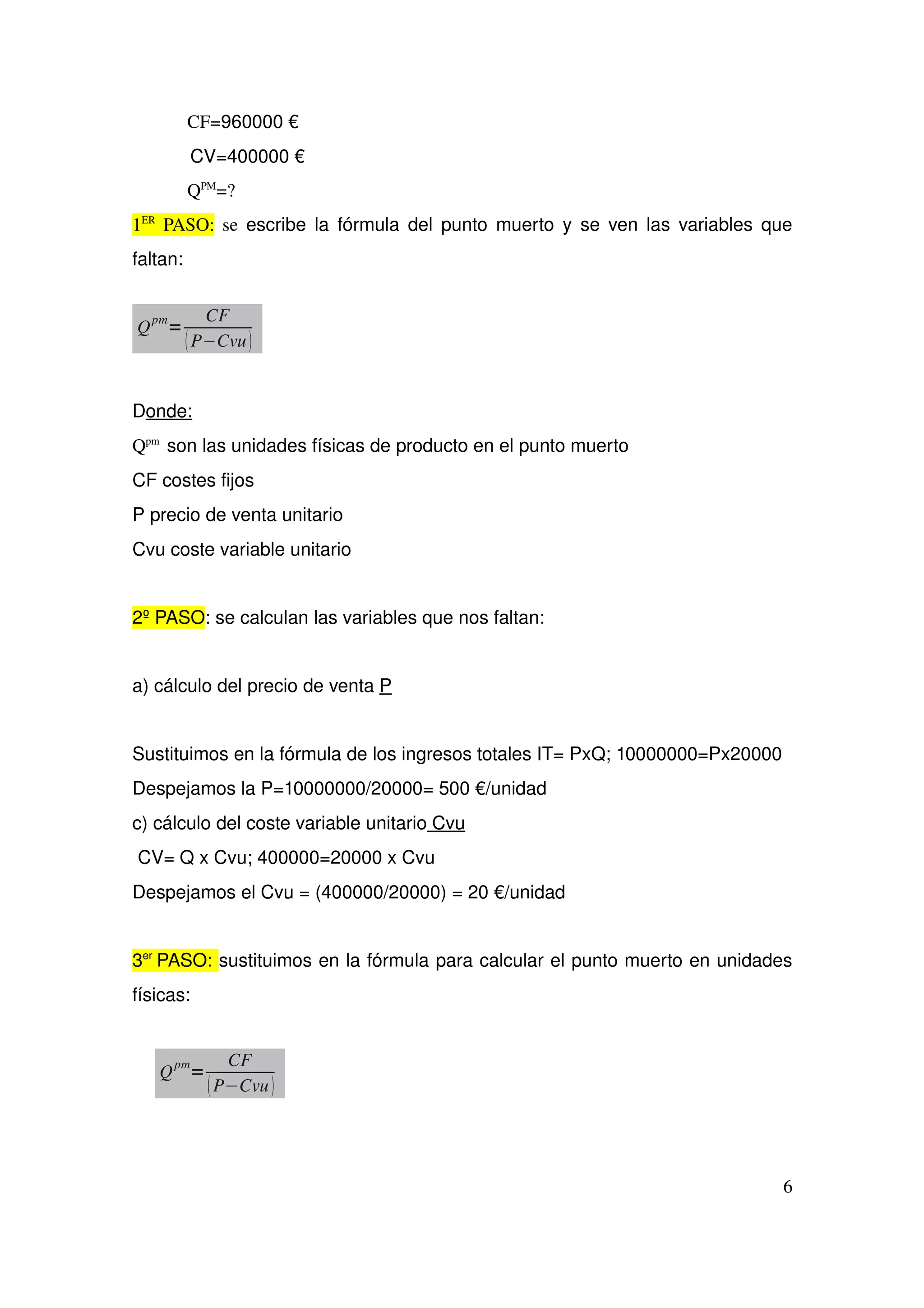 CF=960000 €
 CV=400000 €
QPM
=?
1ER
  PASO:  se  escribe la fórmula del punto muerto y se ven las variables que 
faltan:
Donde:  
Qpm 
 son las unidades físicas de producto en el punto muerto
CF costes fijos
P precio de venta unitario
Cvu coste variable unitario
2º PASO: se calculan las variables que nos faltan:
a) cálculo del precio de venta P
Sustituimos en la fórmula de los ingresos totales IT= PxQ; 10000000=Px20000
Despejamos la P=10000000/20000= 500 €/unidad
c) cálculo del coste variable unitario Cvu
  CV= Q x Cvu; 400000=20000 x Cvu 
Despejamos el Cvu = (400000/20000) = 20 €/unidad
3er 
PASO: sustituimos en la fórmula para calcular el punto muerto en unidades 
físicas:
6
Q
pm
=
CF
P−Cvu
Q
pm
=
CF
P−Cvu
 