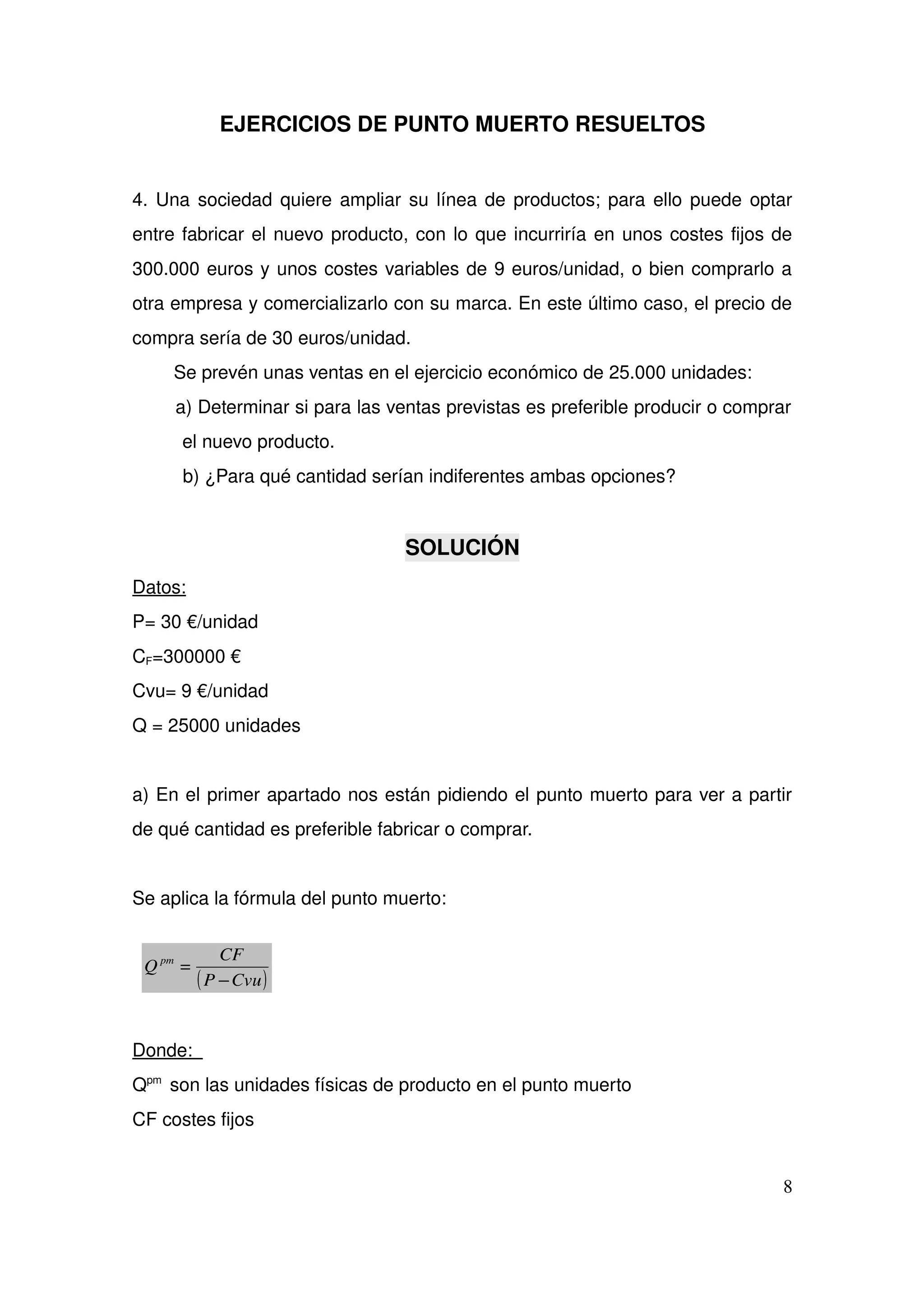 EJERCICIOS DE PUNTO MUERTO RESUELTOS
4. Una sociedad quiere ampliar su línea de productos; para ello puede optar 
entre fabricar el nuevo producto, con lo que incurriría en unos costes fijos de 
300.000 euros y unos costes variables de 9 euros/unidad, o bien comprarlo a 
otra empresa y comercializarlo con su marca. En este último caso, el precio de 
compra sería de 30 euros/unidad. 
        Se prevén unas ventas en el ejercicio económico de 25.000 unidades: 
        a) Determinar si para las ventas previstas es preferible producir o comprar 
el nuevo producto. 
          b) ¿Para qué cantidad serían indiferentes ambas opciones? 
SOLUCIÓN
Datos: 
P= 30 €/unidad
CF=300000 €
Cvu= 9 €/unidad
Q = 25000 unidades
a) En el primer apartado nos están pidiendo el punto muerto para ver a partir 
de qué cantidad es preferible fabricar o comprar.
Se aplica la fórmula del punto muerto:
Donde:  
Qpm 
 son las unidades físicas de producto en el punto muerto
CF costes fijos
8
( )CvuP
CF
=Q pm
−
 