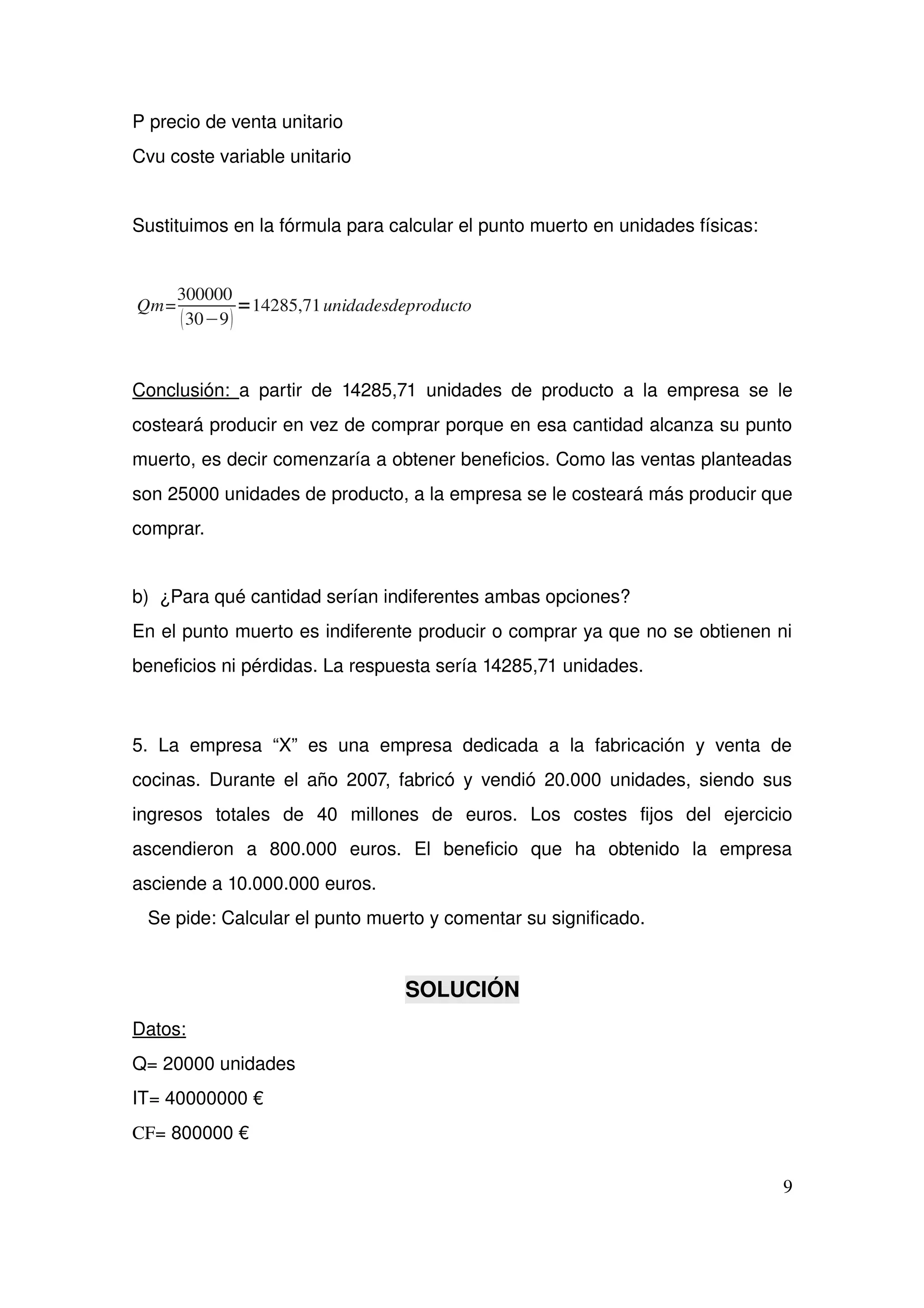 P precio de venta unitario
Cvu coste variable unitario
Sustituimos en la fórmula para calcular el punto muerto en unidades físicas:
Qm=
300000
30−9
=14285,71unidadesdeproducto
Conclusión:  a partir de 14285,71 unidades de producto a la empresa se le 
costeará producir en vez de comprar porque en esa cantidad alcanza su punto 
muerto, es decir comenzaría a obtener beneficios. Como las ventas planteadas 
son 25000 unidades de producto, a la empresa se le costeará más producir que 
comprar.
b)  ¿Para qué cantidad serían indiferentes ambas opciones? 
En el punto muerto es indiferente producir o comprar ya que no se obtienen ni 
beneficios ni pérdidas. La respuesta sería 14285,71 unidades.
5. La empresa “X” es una empresa dedicada a la fabricación y venta  de 
cocinas. Durante el año 2007, fabricó y vendió 20.000 unidades, siendo sus 
ingresos   totales   de   40   millones   de   euros.   Los   costes   fijos   del   ejercicio 
ascendieron   a   800.000   euros.   El   beneficio   que   ha   obtenido   la   empresa 
asciende a 10.000.000 euros. 
   Se pide: Calcular el punto muerto y comentar su significado. 
SOLUCIÓN
Datos: 
Q= 20000 unidades
IT= 40000000 €
CF= 800000 €
9
 