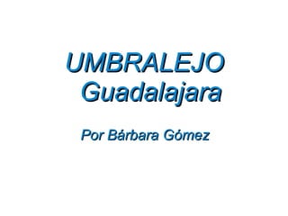 UMBRALEJO
 Guadalajara
 Por Bárbara Gómez
 