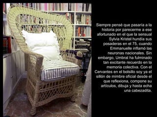 Siempre pensé que pasaría a la
      historia por parecerme a ese
 afortunado en el que la sensual
           Sylvia Kristel hundía sus
       posaderas en el 75, cuando
           Emmanuelle inflamó las
          neuronas nacionales. Sin
  embargo, Umbral ha fulminado
       tan excitante recuerdo en la
         memoria colectiva. Con el
Cervantes en el bolsillo soy ya el
 sillón de mimbre oficial desde el
       que reflexiona, compone su
     artículos, dibuja y hasta echa
                    una cabezadita.
 