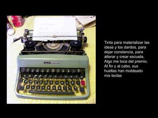 Tinta para materializar las
ideas y los dardos, para
dejar constancia, para
alterar y crear escuela.
Algo me toca del premio.
Al fin y al cabo, sus
huellas han moldeado
mis teclas
 