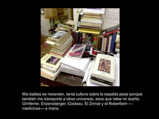 Mis baldas se resienten, tanta cultura sobre la espalda pesa aunque
también me transporta a otros universos, esos que relee mi dueño.
Gimferrer, Enzensberger, Cocteau. El Zinnat y el Roberfarin —
medicinas— a mano.
 