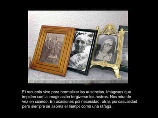 El recuerdo vivo para normalizar las ausencias. Imágenes que
impiden que la imaginación tergiverse los rostros. Nos mira de
vez en cuando. En ocasiones por necesidad, otras por casualidad
pero siempre se asoma el tiempo como una ráfaga.
 