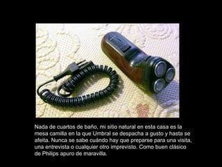 Nada de cuartos de baño, mi sitio natural en esta casa es la
mesa camilla en la que Umbral se despacha a gusto y hasta se
afeita. Nunca se sabe cuándo hay que preparse para una visita,
una entrevista o cualquier otro imprevisto. Como buen clásico
de Philips apuro de maravilla.
 