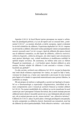 Introducere




    Apariţia U.R.S.S. în locul Rusiei ţariste presupune nu numai o schim-
bare de paradigmă politică, ci şi un alt raport care se creează între „conti-
nentul U.R.S.S.“, ca noutate absolută, şi ţările europene, raport evidenţiat
la nivelul relatărilor de călătorie. Experienţa deplasării în U.R.S.S. impune
un alt mod de a călători, înlocuind vechea paradigmă viatică corespunzătoare
mutatis mutandis unei l’art de voyager, tipul de călătorie din epoca clasică
sau al călătoriei romantice, cu alte tipuri de călătorie, călătoria statistică,
călătoria-hagialâc, călătoria-delegaţie, ale cărei repere sunt circumscrise
unui proiect ideologic vast, vizând modelarea şi modiﬁcarea realităţii în
spiritul utopiei sovietice. De asemenea, nu trebuie uitat ceea ce Adrien
Pasquali ne reaminteşte, „[…] că ﬁecărei epoci, ﬁecărei călătorii şi, prin
urmare, ﬁecărei relatări de călătorie îi este asociată o viziune a lumii,
localistă sau globală“1.
    Cu alte cuvinte, scriitorii care călătoresc în U.R.S.S. ne pun la dispoziţie
mai mult decât relatarea experienţei lor viatice, ne aşază în faţă o lume,
viziunea lor despre ea, o lume care reprezintă o provocare în sine tocmai
prin faptul că la rândul ei reprezintă materializarea unui proiect fabulos, la
conﬁniile cu utopia.
    Mi-am propus să realizez o radiograﬁe a acestei noi tipologii şi în para-
lel cu o fenomenologie a experienţei vilegiaturistice, articulând un de-
mers comparatistic care-i vizează pe scriitorii francezi şi români călători
în U.R.S.S. Nu numai modalităţile de a călători se cuvin reanalizate în noul
context pe care-l presupune Uniunea Sovietică, dar şi unele instanţe precum
călătorul-turist căruia îi incumbă sarcini noi şi care întâmpină atât provocări
noi, cât şi noţiuni precum cea de „traseu turistic“ sau „obiective turistice“.
Călătoria în U.R.S.S. aduce în prim-plan o întreagă paradigmă conceptuală,
iar prin comparaţie cu călătoria clasică, iluministă sau romantică, noul tip
de călătorie îşi relevă particularităţile. Noile obiective turistice – cele clasice
 