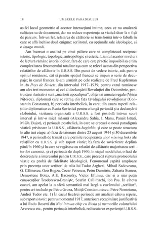 18                         UM BRELE PARADI SU L U I


astfel locul geometric al acestor interacţiuni intime, ceea ce nu anulează
calitatea sa de document, dar nu reduce experienţa sa viatică doar la o ﬁşă
de parcurs. Într-un fel, relatarea de călătorie se transformă într-o fabulă în
care se aﬂă închise două enigme: scriitorul, cu opţiunile sale ideologice, şi
o imago mundi.
    Am încercat o analiză pe cinci paliere care se completează reciproc:
istoric, tipologic, topologic, antropologic şi estetic. Liantul acestor niveluri
de lectură rămâne istoria ideilor, fără de care este practic imposibil să citim
complexitatea fenomenului totalitar aşa cum se relevă acesta din perspectiva
relatărilor de călătorie în U.R.S.S. Din punct de vedere istoric, atât pentru
spaţiul românesc, cât şi pentru spaţiul francez se impun o serie de decu-
paje; în cazul francez le-am urmărit pe cele realizate de Fred Kupferman
în Au Pays de Soviets, din intervalul 1917–1939; pentru cazul românesc
am ales trei momente: a) cel al declanşării Revoluţiei din Octombrie, pen-
tru care ilustrativi sunt „martorii apocalipsei“, oﬁţeri ai armatei regale (Voicu
Niţescu), diplomaţi care se retrag din faţa tăvălugului revoluţionar (Con-
stantin Constante), b) perioada interbelică, în care, din cauza ruperii rela-
ţiilor diplomatice cu Rusia Sovietică pentru o lungă perioadă şi a declanşării
războiului, vizitarea organizată a U.R.S.S. a fost posibilă într-un scurt
interval şi într-o mică măsură (Alexandru Sahia, I. Manu, Panait Istrati,
M.Gh. Bujor), c) perioada postbelică, în care se creează o nouă paradigmă
viatică privitoare la U.R.S.S., călătoria-hagialâc, şi care se poate structura
în alte trei etape: a) faza de tatonare dintre 23 august 1944 şi 30 decembrie
1947, o perioadă de tranzit care permite recuperarea unor missing links ale
relaţiilor cu U.R.S.S. şi sub raport viatic; b) faza de sovietizare deplină
până în 1960 şi în care se regăsesc cu relatări de călătorie majoritatea scrii-
torilor canonici, şi c) perioada de după 1960, în siajul modelului, o fază de
descreştere a interesului pentru U.R.S.S., care precedă ruptura protocolului
viatic ca probă de fidelitate ideologică. Fenomenul capătă amploare
prin prezenţa unor scriitori de talia lui Tudor Arghezi, Mihail Sadoveanu,
G. Călinescu, Geo Bogza, Cezar Petrescu, Petru Dumitriu, Zaharia Stancu,
Demostene Botez, A.E. Baconsky, Victor Eftimiu, dar şi a mai puţin
cunoscuţilor Teodorescu-Branişte, Scarlat Callimachi, Ion Pas. În câteva
cazuri, am apelat la o sferă semantică mai largă a cuvântului „scriitor“,
pentru a-i include pe Petru Groza, Mitiţă Constantinescu, Petre Nemoianu,
Andrei Tudor etc. 1) În cazul ﬁecărei perioade am analizat câteva repere,
sub raport istoric: pentru momentul 1917, anterioara recapitulare justiﬁcativă
a lui Radu Rosetti din Nici într-un chip cu Rusia şi memoriile colonelului
Averescu etc., pentru perioada interbelică, rediscutarea experienţei U.R.S.S.
 