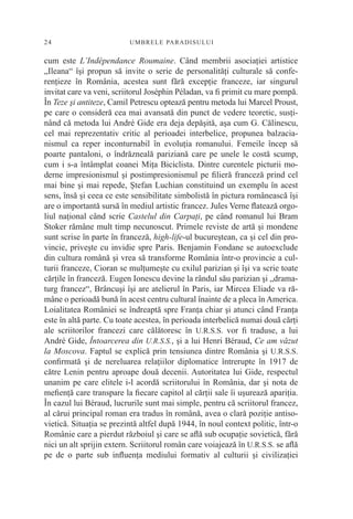 24                        UM BRELE PARADI SU L U I


cum este L’Indépendance Roumaine. Când membrii asociaţiei artistice
„Ileana“ îşi propun să invite o serie de personalităţi culturale să confe-
renţieze în România, acestea sunt fără excepţie franceze, iar singurul
invitat care va veni, scriitorul Joséphin Péladan, va ﬁ primit cu mare pompă.
În Teze şi antiteze, Camil Petrescu optează pentru metoda lui Marcel Proust,
pe care o consideră cea mai avansată din punct de vedere teoretic, susţi-
nând că metoda lui André Gide era deja depăşită, aşa cum G. Călinescu,
cel mai reprezentativ critic al perioadei interbelice, propunea balzacia-
nismul ca reper inconturnabil în evoluţia romanului. Femeile încep să
poarte pantaloni, o îndrăzneală pariziană care pe unele le costă scump,
cum i s-a întâmplat coanei Miţa Biciclista. Dintre curentele picturii mo-
derne impresionismul şi postimpresionismul pe ﬁlieră franceză prind cel
mai bine şi mai repede, Ştefan Luchian constituind un exemplu în acest
sens, însă şi ceea ce este sensibilitate simbolistă în pictura românească îşi
are o importantă sursă în mediul artistic francez. Jules Verne ﬂatează orgo-
liul naţional când scrie Castelul din Carpaţi, pe când romanul lui Bram
Stoker rămâne mult timp necunoscut. Primele reviste de artă şi mondene
sunt scrise în parte în franceză, high-life-ul bucureştean, ca şi cel din pro-
vincie, priveşte cu invidie spre Paris. Benjamin Fondane se autoexclude
din cultura română şi vrea să transforme România într-o provincie a cul-
turii franceze, Cioran se mulţumeşte cu exilul parizian şi îşi va scrie toate
cărţile în franceză. Eugen Ionescu devine la rândul său parizian şi „drama-
turg francez“, Brâncuşi îşi are atelierul în Paris, iar Mircea Eliade va ră-
mâne o perioadă bună în acest centru cultural înainte de a pleca în America.
Loialitatea României se îndreaptă spre Franţa chiar şi atunci când Franţa
este în altă parte. Cu toate acestea, în perioada interbelică numai două cărţi
ale scriitorilor francezi care călătoresc în U.R.S.S. vor ﬁ traduse, a lui
André Gide, Întoarcerea din U.R.S.S., şi a lui Henri Béraud, Ce am văzut
la Moscova. Faptul se explică prin tensiunea dintre România şi U.R.S.S.
conﬁrmată şi de nereluarea relaţiilor diplomatice întrerupte în 1917 de
către Lenin pentru aproape două decenii. Autoritatea lui Gide, respectul
unanim pe care elitele i-l acordă scriitorului în România, dar şi nota de
meﬁenţă care transpare la ﬁecare capitol al cărţii sale îi uşurează apariţia.
În cazul lui Béraud, lucrurile sunt mai simple, pentru că scriitorul francez,
al cărui principal roman era tradus în română, avea o clară poziţie antiso-
vietică. Situaţia se prezintă altfel după 1944, în noul context politic, într-o
Românie care a pierdut războiul şi care se aﬂă sub ocupaţie sovietică, fără
nici un alt sprijin extern. Scriitorul român care voiajează în U.R.S.S. se aﬂă
pe de o parte sub inﬂuenţa mediului formativ al culturii şi civilizaţiei
 