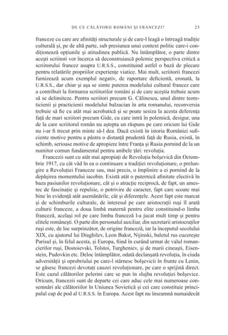 DE CE CĂLĂTORI I ROM ÂN I Ş I F R A N C E Z I ?              25

franceze cu care are aﬁnităţi structurale şi de care-l leagă o întreagă tradiţie
culturală şi, pe de altă parte, sub presiunea unui context politic care-i con-
diţionează opţiunile şi atitudinea publică. Nu întâmplător, o parte dintre
aceşti scriitori vor încerca să deconstruiască polemic perspectiva critică a
scriitorului francez asupra U.R.S.S., constituind astfel o bază de plecare
pentru relatările propriilor experienţe viatice. Mai mult, scriitorii francezi
furnizează acum exemplul negativ, de raportare deﬁcientă, eronată, la
U.R.S.S., dar chiar şi aşa se simte puterea modelului cultural francez care
a contribuit la formarea scriitorilor români şi de care aceştia trebuie acum
să se delimiteze. Pentru scriitori precum G. Călinescu, unul dintre teore-
ticienii şi practicienii modelului balzacian în arta romanului, reconversia
trebuie să ﬁe cu atât mai acrobatică şi se poate sesiza la acesta deferenţa
faţă de mari scriitori precum Gide, cu care intră în polemică, desigur, una
de la care scriitorul român nu aştepta un răspuns pe care oricum lui Gide
nu i-ar ﬁ trecut prin minte să-l dea. Dacă există în istoria României suﬁ-
ciente motive pentru a păstra o distanţă prudentă faţă de Rusia, există, în
schimb, serioase motive de apropiere între Franţa şi Rusia pornind de la un
numitor comun fundamental pentru ambele ţări: revoluţia.
    Francezii sunt cu atât mai apropiaţi de Revoluţia bolşevică din Octom-
brie 1917, cu cât văd în ea o continuare a tradiţiei revoluţionare, o prelun-
gire a Revoluţiei Franceze sau, mai precis, o împlinire a ei pornind de la
depăşirea momentului iacobin. Există atât o puternică aﬁnitate electivă în
baza pasiunilor revoluţionare, cât şi o atracţie reciprocă, de fapt, un ames-
tec de fascinaţie şi repulsie, o potrivire de caracter, fapt care scoate mai
bine în evidenţă atât asemănările, cât şi diferenţele. Acest fapt este marcat
şi de schimburile culturale, de interesul pe care aristocraţii ruşi îl arată
culturii franceze, a doua limbă maternă pentru elite constituind-o limba
franceză, acelaşi rol pe care limba franceză l-a jucat mult timp şi pentru
elitele româneşti. O parte din personalul auxiliar, din secretarii aristocraţilor
ruşi este, de loc surprinzător, de origine franceză, iar la începutul secolului
XIX, cu ajutorul lui Diaghilev, Leon Bakst, Nijinski, baletul rus cucereşte
Parisul şi, în felul acesta, şi Europa, ﬁind în curând urmat de valul roman-
cierilor ruşi, Dostoievski, Tolstoi, Turgheniev, şi de marii cineaşti, Eisen-
stein, Pudovkin etc. Deloc întâmplător, odată declanşată revoluţia, în ciuda
adversităţii şi oprobriului pe care-l stârnesc bolşevicii în frunte cu Lenin,
se găsesc francezi devotaţi cauzei revoluţionare, pe care o sprijină direct.
Este cazul călătorilor pelerini care se pun în slujba revoluţiei bolşevice.
Oricum, francezii sunt de departe cei care aduc cele mai numeroase con-
semnări ale călătoriilor în Uniunea Sovietică şi cei care constituie princi-
palul cap de pod al U.R.S.S. în Europa. Acest fapt nu înseamnă numaidecât
 