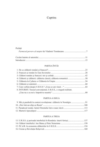 Cuprins




Prefaţă
   Farmecul pervers al utopiei de Vladimir Tismăneanu ..........................................7

Cuvânt înainte al autorului..........................................................................................11
Introducere ..................................................................................................................15

                                                   PARTEA ÎNTÂI
  1. De ce călătorii români şi francezi?.......................................................................23
  2. Francezi şi români în Ţara Sovietelor ..................................................................28
  3. Călători români şi francezi: noi şi ceilalţi ............................................................42
  4. Călătorii şi călătorii: călătoria clasică, călătoria romantică .................................50
  5. Călătoria în Cythera vs Călătoria în Utopia .........................................................54
  6. Călătorie şi statistică ............................................................................................60
  7. Cum vorbim despre U.R.S.S.? „Ceea ce am văzut…“ ........................................64
  8. INTURIST. Traseul convenţional, U.R.S.S., o singură realitate.
     „Cine nu e cu noi e împotriva noastră.“ ...............................................................80

                                                 PARTEA A DOUA
 9. Mit şi parabolă în context revoluţionar: călătorie în Nostalgia ...........................91
10. „Nici într-un chip cu Rusia“ ...............................................................................100
11. Paradoxul român: latinii Orientului într-o mare slavă........................................113
12. Martorii Apocalipsei ...........................................................................................117

                                                 PARTEA A TREIA
13. U.R.S.S. şi perioada interbelică în România: tinerii furioşi...............................137
14. Călători interbelici: Ion Manu şi Petre Nemoianu .............................................150
15. P.C.d.R. în economia călătoriilor în U.R.S.S......................................................154
16. Cioran şi Revoluţia Bolşevică ............................................................................160
 