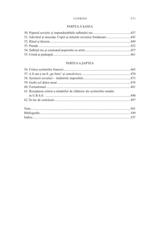 CUPRI NS                                                           571

                                                  PARTEA A ŞASEA
50. Poporul sovietic şi imponderabilele suﬂetului rus ...............................................437
51. Adevărul şi inocenţa. Copiii şi miturile sovietice fondatoare ..............................443
52. Râsul şi tăcerea......................................................................................................449
53. Parada ....................................................................................................................452
54. Suﬂetul rus şi comisarul poporului ca artist .........................................................457
55. Crimă şi pedeapsă .................................................................................................461

                                                PARTEA A ŞAPTEA
56. Critica scriitorilor francezi ....................................................................................465
57. A ﬁ sau a nu ﬁ „pe linie“ şi samokritica.............................................................470
58. Scriitorii sovietici – întâlnirile imposibile..........................................................473
59. Gorki cel dulce-amar ..........................................................................................478
60. Formalismul ........................................................................................................481
61. Receptarea critică a relatărilor de călătorie ale scriitorilor români
    în U.R.S.S. .........................................................................................................490
62. În loc de concluzie..............................................................................................497

Note...........................................................................................................................501
Bibliograﬁe ...............................................................................................................549
Indice.........................................................................................................................557
 