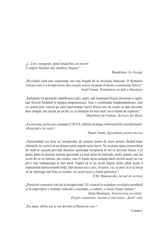 „[...] les voyageurs, pour lesquelles est ouvert
L’empire familier des ténèbres futures.“
                                                                    Baudelaire, Le Voyage

„Revoluţia rusă este experienţa cea mai bogată de la revoluţia franceză. O Românie
viitoare care n-a învăţat nimic din «cazul» rusesc nu poate fi decât o construcţie fictivă.“
                                           Emil Cioran, Schimbarea la faţă a României

„Închipuiţi-vă pasiunile republicane (căci, repet, sub împăratul Rusiei domneşte o egali-
tate fictivă) fierbând în liniştea despotismului. Este o combinaţie înspăimântătoare, mai
cu seamă prin viitorul pe care-l prevesteşte lumii! Rusia este un cazan cu apă clocotită,
bine astupat, dar aşezat pe un foc ce se înteţeşte tot mai mult: mi-e teamă de explozie.“
                                                Marchizul de Custine, Scrisori din Rusia

„La ora asta, acela care cunoaşte U.R.S.S. trebuie să strige constructorilor socialismului:
«Pericolul e în voi!»“
                                               Panait Istrati, Spovedanie pentru învinşi

„Deocamdată noi doar ne cramponăm de statutul nostru de mare putere, făcând toate
eforturile ca vecinii să nu observe prea repede acest lucru. Ne-ar putea ajuta extraordinar
de mult în această privinţă absoluta ignoranţă europeană în tot ce priveşte Rusia. Cel
puţin, până în prezent această ignoranţă nu lasă urme de îndoială, motiv pentru care nu
avem de ce ne întrista; din contra, vom fi foarte dezavantajaţi dacă vecinii noştri ne vor
privi mai îndeaproape şi mai atent. Faptul că ei nu ne-au înţeles deloc până acum a
reprezentat marea noastră forţă. Dar tocmai aici e aici, că acum, vai, se pare că ei şi încep
să ne înţeleagă mai bine ca înainte; iar acest lucru e foarte periculos.“
                                                     F.M. Dostoievski, Jurnal de scriitor

„Proiectul comunist este de la început total. El vizează în extindere revoluţia mondială
şi în cuprindere o mutaţie radicală a societăţii, a culturii, a înseşi fiinţei umane.“
                                                Alain Besançon, Nenorocirea secolului.
                                  Despre comunism, nazism şi unicitatea „Şoah“-ului

„Eu spun, afirm, jur şi voi dovedi că Rusia nu este.“
                                                                                   Ceadaev
 