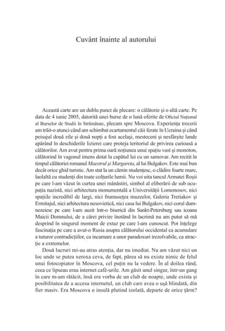 Cuvânt înainte al autorului




    Această carte are un dublu punct de plecare: o călătorie şi o altă carte. Pe
data de 4 iunie 2005, datorită unei burse de o lună oferite de Oﬁciul Naţional
al Burselor de Studii în Străinătate, plecam spre Moscova. Experienţa trecerii
am trăit-o atunci când am schimbat ecartamentul căii ferate în Ucraina şi când
peisajul două zile şi două nopţi a fost acelaşi, mesteceni şi nesfârşite lande
apărând în deschiderile lizierei care proteja teritoriul de privirea curioasă a
călătorilor. Am avut pentru prima oară noţiunea unui spaţiu vast şi monoton,
călătorind în vagonul imens dotat la capătul lui cu un samovar. Am recitit în
timpul călătoriei romanul Maestrul şi Margareta, al lui Bulgakov. Este mai bun
decât orice ghid turistic. Am stat la un cămin studenţesc, o clădire foarte mare,
laolaltă cu studenţi din toate colţurile lumii. Nu voi uita tancul Armatei Roşii
pe care l-am văzut în curtea unei mânăstiri, simbol al eliberării de sub ocu-
paţia nazistă, nici arhitectura monumentală a Universităţii Lomonosov, nici
spaţiile incredibil de largi, nici frumuseţea muzeelor, Galeria Tretiakov şi
Ermitajul, nici arhitectura nesovietică, nici casa lui Bulgakov, nici corul dum-
nezeiesc pe care l-am auzit într-o biserică din Sankt-Petersburg sau icoana
Maicii Domnului, de a cărei privire înotând în lacrimă nu am putut să mă
desprind în singurul moment de extaz pe care l-am cunoscut. Pot înţelege
fascinaţia pe care a avut-o Rusia asupra călătorului occidental ca acumulare
a tuturor contradicţiilor, ca incarnare a unor paradoxuri irezolvabile, ca atrac-
ţie a extremelor.
    Două lucruri mi-au atras atenţia, dar nu imediat. Nu am văzut nici un
loc unde se putea xeroxa ceva, de fapt, părea să nu existe nimic de felul
unui fotocopiator în Moscova, cel puţin nu la vedere. În al doilea rând,
ceea ce lipseau erau internet café-urile. Am găsit unul singur, într-un gang
în care m-am rătăcit, însă era vorba de un club de noapte, unde exista şi
posibilitatea de a accesa internetul, un club care avea o uşă blindată, din
fier masiv. Era Moscova o insulă plutind izolată, departe de orice ţărm?
 