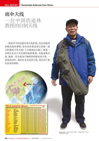 DXer REPORT                   Homemade Antennas from China




雨伞天线
一位中国的退休
教授的自制天线


 一把雨伞不仅仅能在雨天保护您， 而且还能用
来做其他的事情： 您有没有想过将它变成一副
可折叠的卫星天线？ 王文彬就这么做了 他是一
                  。
名曾在北京大学任教的退休教授。 从他退休以
前，他就一直为着这个独特的构想而奋斗着， 一
晃就是20年。我们在北京见到了他，他告诉了我
们更多的事情。




                                       Hebei, China




 TELE-satellite World                             www.TELE-satellite.com/...
 Download this report in other languages from the Internet:
 Arabic         ‫ﺍﻟﻌﺭﺑﻳﺔ‬      www.TELE-satellite.com/TELE-satellite-1007/ara/umbrella.pdf
 Indonesian     Indonesia    www.TELE-satellite.com/TELE-satellite-1007/bid/umbrella.pdf
 Bulgarian      Български    www.TELE-satellite.com/TELE-satellite-1007/bul/umbrella.pdf
 Czech          Česky        www.TELE-satellite.com/TELE-satellite-1007/ces/umbrella.pdf
 German         Deutsch      www.TELE-satellite.com/TELE-satellite-1007/deu/umbrella.pdf
 English        English      www.TELE-satellite.com/TELE-satellite-1007/eng/umbrella.pdf
 Spanish        Español      www.TELE-satellite.com/TELE-satellite-1007/esp/umbrella.pdf
 Farsi          ‫ﻓﺎﺭﺳ ﻲ‬       www.TELE-satellite.com/TELE-satellite-1007/far/umbrella.pdf
 French         Français     www.TELE-satellite.com/TELE-satellite-1007/fra/umbrella.pdf
 Hebrew         ‫עברית‬        www.TELE-satellite.com/TELE-satellite-1007/heb/umbrella.pdf
 Greek          Ελληνικά     www.TELE-satellite.com/TELE-satellite-1007/hel/umbrella.pdf
 Croatian       Hrvatski     www.TELE-satellite.com/TELE-satellite-1007/hrv/umbrella.pdf
 Italian        Italiano     www.TELE-satellite.com/TELE-satellite-1007/ita/umbrella.pdf
 Hungarian      Magyar       www.TELE-satellite.com/TELE-satellite-1007/mag/umbrella.pdf
 Mandarin       中文           www.TELE-satellite.com/TELE-satellite-1007/man/umbrella.pdf
 Dutch          Nederlands   www.TELE-satellite.com/TELE-satellite-1007/ned/umbrella.pdf
 Polish         Polski       www.TELE-satellite.com/TELE-satellite-1007/pol/umbrella.pdf
 Portuguese     Português    www.TELE-satellite.com/TELE-satellite-1007/por/umbrella.pdf
 Romanian       Românesc     www.TELE-satellite.com/TELE-satellite-1007/rom/umbrella.pdf
 Russian        Русский      www.TELE-satellite.com/TELE-satellite-1007/rus/umbrella.pdf
 Swedish        Svenska      www.TELE-satellite.com/TELE-satellite-1007/sve/umbrella.pdf
 Turkish        Türkçe       www.TELE-satellite.com/TELE-satellite-1007/tur/umbrella.pdf   ■ 这位就是王文彬。他肩上背着一个朴素的带子。袋子
                             Available online starting from 28 May 2010                    里装的是什么呢？


102 TELE-satellite — Global Digital TV Magazine — 06-07/2010 — www.TELE-satellite.com
 