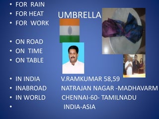 UMBRELLA
• FOR RAIN
• FOR HEAT
• FOR WORK
• ON ROAD
• ON TIME
• ON TABLE
• IN INDIA V.RAMKUMAR 58,59
• INABROAD NATRAJAN NAGAR -MADHAVARM
• IN WORLD CHENNAI-60- TAMILNADU
• INDIA-ASIA
 