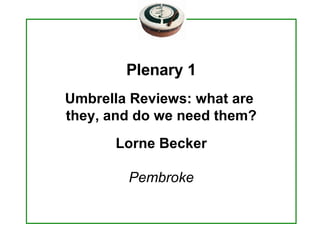 Plenary 1 Umbrella Reviews: what are  they, and do we need them? Lorne Becker Pembroke 