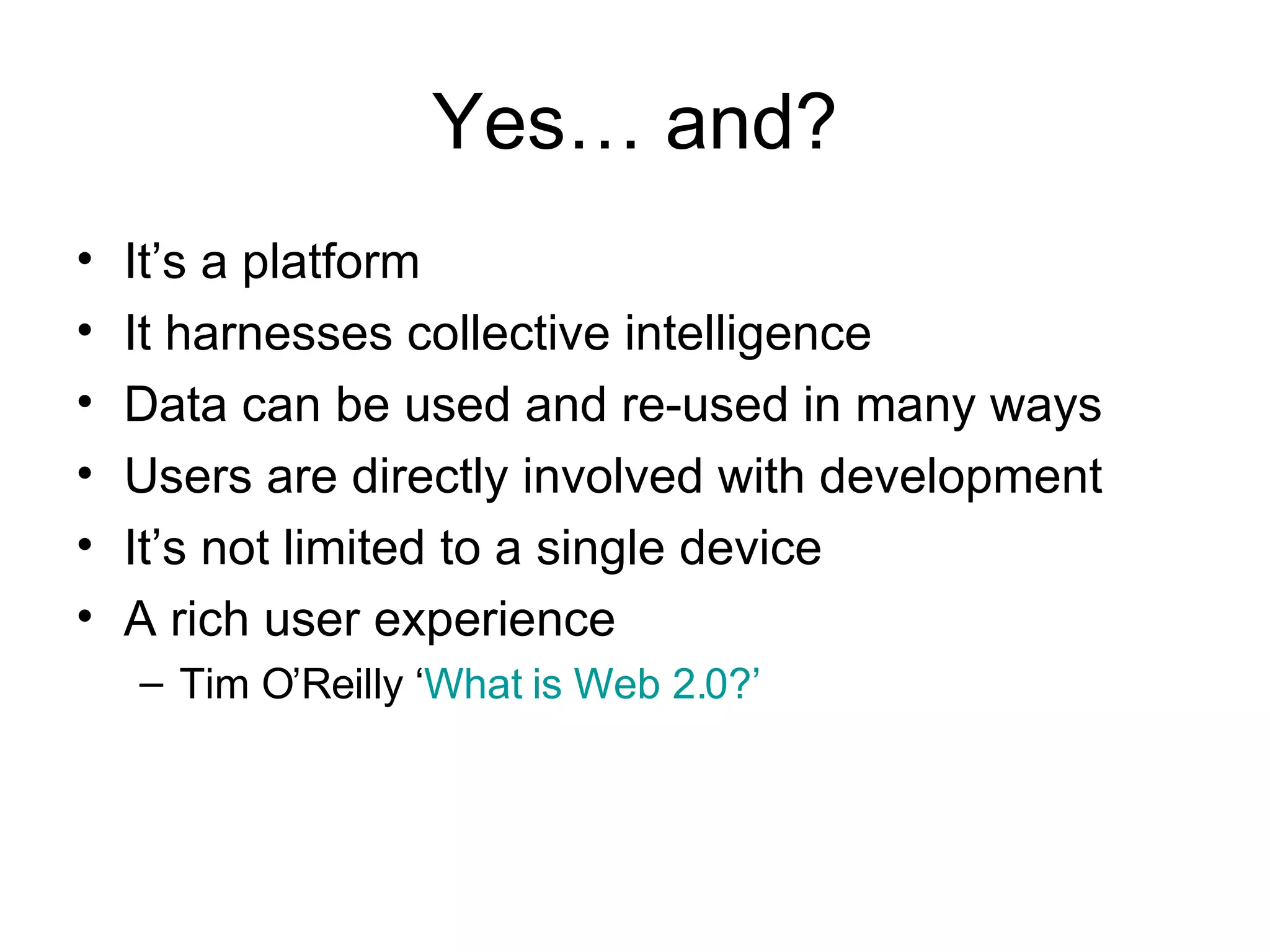 Yes… and? It’s a platform  It harnesses collective intelligence Data can be used and re-used in many ways Users are directly involved with development It’s not limited to a single device A rich user experience Tim O’Reilly ‘ What is Web 2.0?’ 