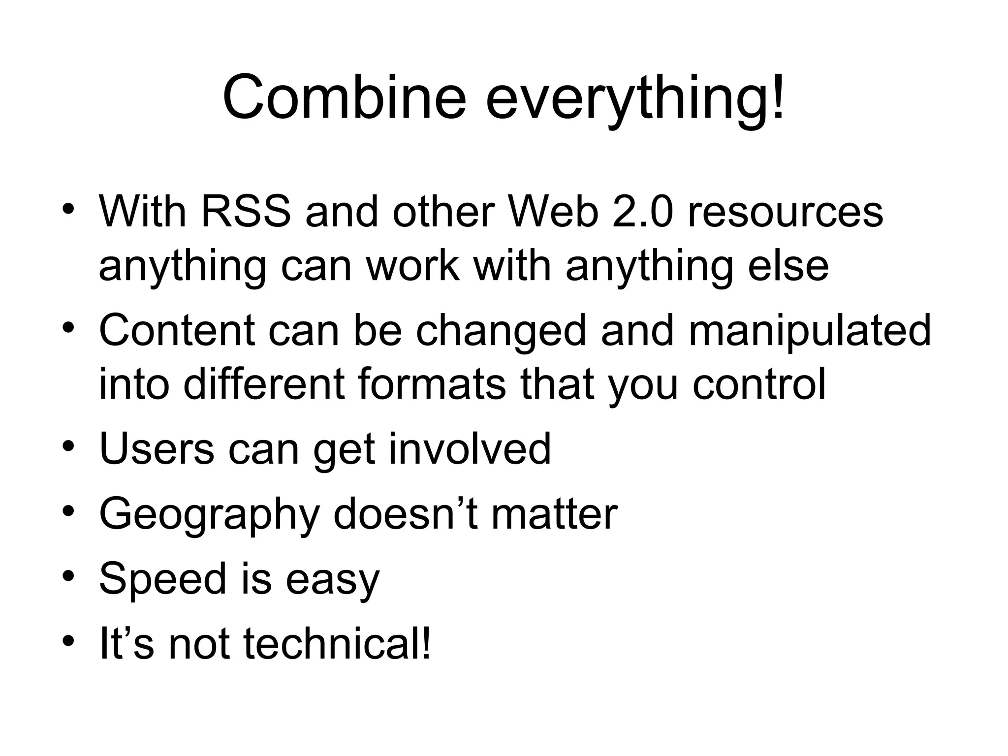 Combine everything! With RSS and other Web 2.0 resources anything can work with anything else Content can be changed and manipulated into different formats that you control Users can get involved Geography doesn’t matter Speed is easy It’s not technical! 