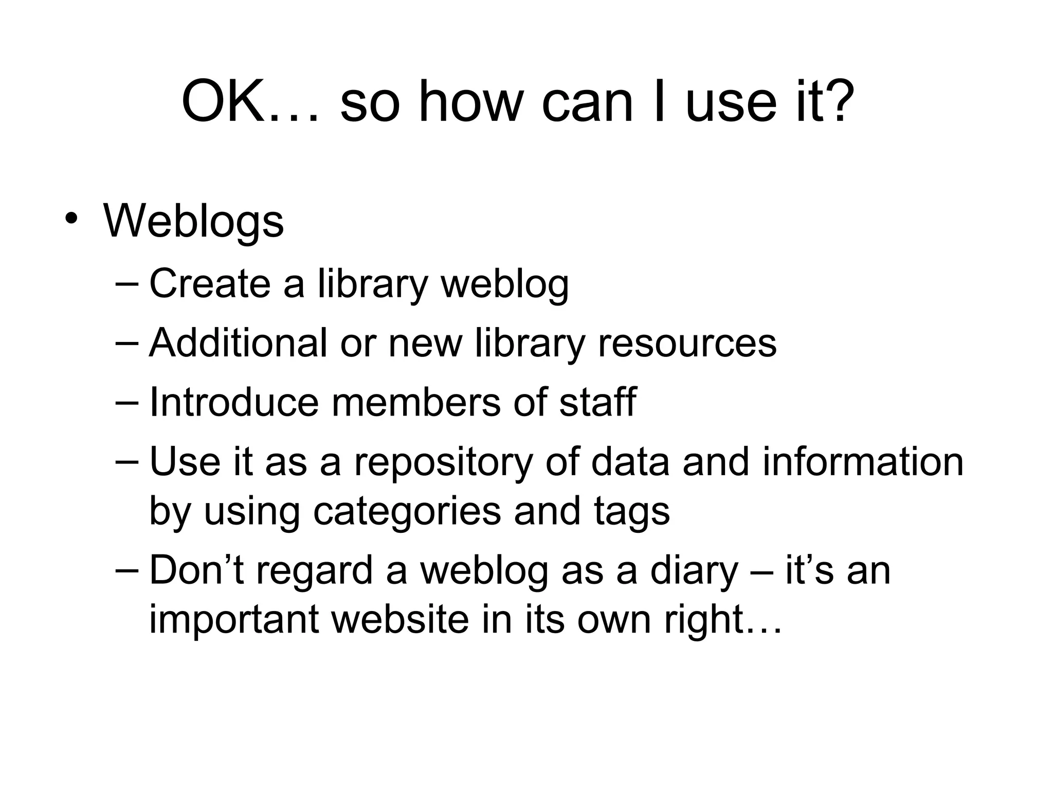 OK… so how can I use it?  Weblogs Create a library weblog Additional or new library resources Introduce members of staff Use it as a repository of data and information by using categories and tags Don’t regard a weblog as a diary – it’s an important website in its own right… 