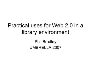 Practical uses for Web 2.0 in a library environment Phil Bradley UMBRELLA 2007 