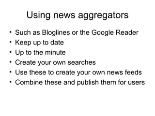 Using news aggregators Such as Bloglines or the Google Reader Keep up to date Up to the minute Create your own searches Use these to create your own news feeds Combine these and publish them for users 