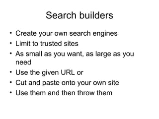 Search builders Create your own search engines Limit to trusted sites As small as you want, as large as you need Use the given URL or Cut and paste onto your own site Use them and then throw them 