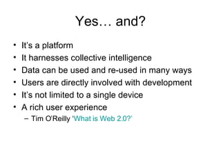 Yes… and? It’s a platform  It harnesses collective intelligence Data can be used and re-used in many ways Users are directly involved with development It’s not limited to a single device A rich user experience Tim O’Reilly ‘ What is Web 2.0?’ 