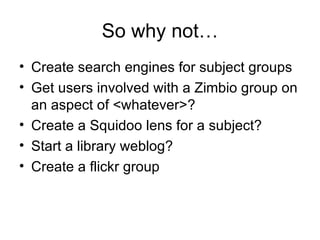 So why not… Create search engines for subject groups Get users involved with a Zimbio group on an aspect of <whatever>? Create a Squidoo lens for a subject? Start a library weblog? Create a flickr group 