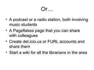 Or… A podcast or a radio station, both involving music students A Pageflakes page that you can share with colleagues Create del.icio.us or FURL accounts and share them Start a wiki for all the librarians in the area 