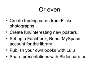 Or even Create trading cards from Flickr photographs Create fun/interesting new posters Set up a Facebook, Bebo, MySpace account for the library Publish your own books with Lulu Share presentations with Slideshare.net 