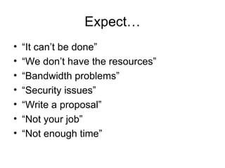 Expect… “ It can’t be done” “ We don’t have the resources” “ Bandwidth problems” “ Security issues” “ Write a proposal” “ Not your job” “ Not enough time” 