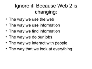 Ignore it! Because Web 2 is changing: The way we use the web The way we use information The way we find information The way we do our jobs The way we interact with people The way that we look at everything 