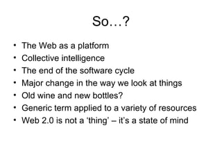 So…? The Web as a platform Collective intelligence The end of the software cycle Major change in the way we look at things Old wine and new bottles? Generic term applied to a variety of resources Web 2.0 is not a ‘thing’ – it’s a state of mind 