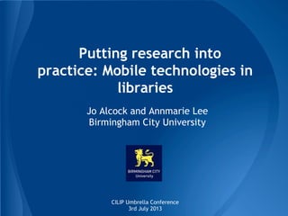 Putting research into
practice: Mobile technologies in
libraries
Jo Alcock and Annmarie Lee
Birmingham City University

CILIP Umbrella Conference
3rd July 2013

 