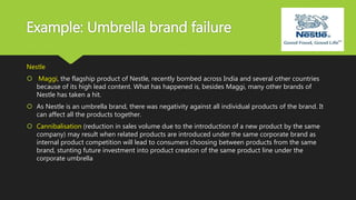 Example: Umbrella brand failure
Nestle
 Maggi, the flagship product of Nestle, recently bombed across India and several other countries
because of its high lead content. What has happened is, besides Maggi, many other brands of
Nestle has taken a hit.
 As Nestle is an umbrella brand, there was negativity against all individual products of the brand. It
can affect all the products together.
 Cannibalisation (reduction in sales volume due to the introduction of a new product by the same
company) may result when related products are introduced under the same corporate brand as
internal product competition will lead to consumers choosing between products from the same
brand, stunting future investment into product creation of the same product line under the
corporate umbrella
 