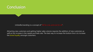 Conclusion
Umbrella branding is a concept of “All for one, and one for all”.
Attracting new customers and getting higher sales volume requires the addition of new customers as
well as the increase in the repeat purchase rate. The best way to increase the bottom line is to increase
the brand loyalty amongst customers.
 