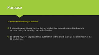 Purpose
To enhance marketability of products:
 It follows the psychological concept that any product that carriers the same brand name is
produced using the same high standards of quality.
 So a brand may have 10 product lines, but the trust on that brand, leverages the attributes of all the
10 product lines
 