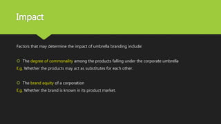 Impact
Factors that may determine the impact of umbrella branding include:
 The degree of commonality among the products falling under the corporate umbrella
E.g. Whether the products may act as substitutes for each other.
 The brand equity of a corporation
E.g. Whether the brand is known in its product market.
 