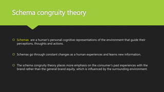 Schema congruity theory
 Schemas are a human's personal cognitive representations of the environment that guide their
perceptions, thoughts and actions.
 Schemas go through constant changes as a human experiences and learns new information.
 The schema congruity theory places more emphasis on the consumer's past experiences with the
brand rather than the general brand equity, which is influenced by the surrounding environment.
 