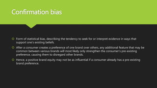 Confirmation bias
 Form of statistical bias, describing the tendency to seek for or interpret evidence in ways that
support one's existing beliefs.
 After a consumer creates a preference of one brand over others, any additional feature that may be
common between various brands will most likely only strengthen the consumer's pre-existing
preference, causing them to disregard other brands.
 Hence, a positive brand equity may not be as influential if a consumer already has a pre-existing
brand preference.
 