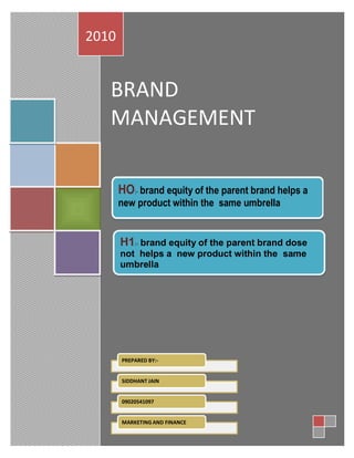 2010


   BRAND
   MANAGEMENT

       HO:- brand equity of the parent brand helps a
       new product within the same umbrella


       H1:- brand equity of the parent brand dose
       not helps a new product within the same
       umbrella

  MAJOR FACTORS THAT LEAD TO A BRAND CHOICE




       PREPARED BY:-


       SIDDHANT JAIN


       09020541097


       MARKETING AND FINANCE
                        1
 