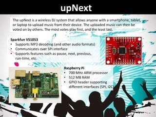 upNext
Raspberry Pi
• 700 MHz ARM processor
• 512 MB RAM
• GPIO header supporting
different interfaces (SPI, I2C)
Sparkfun VS1053
• Supports MP3 decoding (and other audio formats)
• Communicates over SPI interface
• Supports features such as pause, next, previous,
run-time, etc.
The upNext is a wireless DJ system that allows anyone with a smartphone, tablet,
or laptop to upload music from their device. The uploaded music can then be
voted on by others. The most votes play first, and the least last.
 