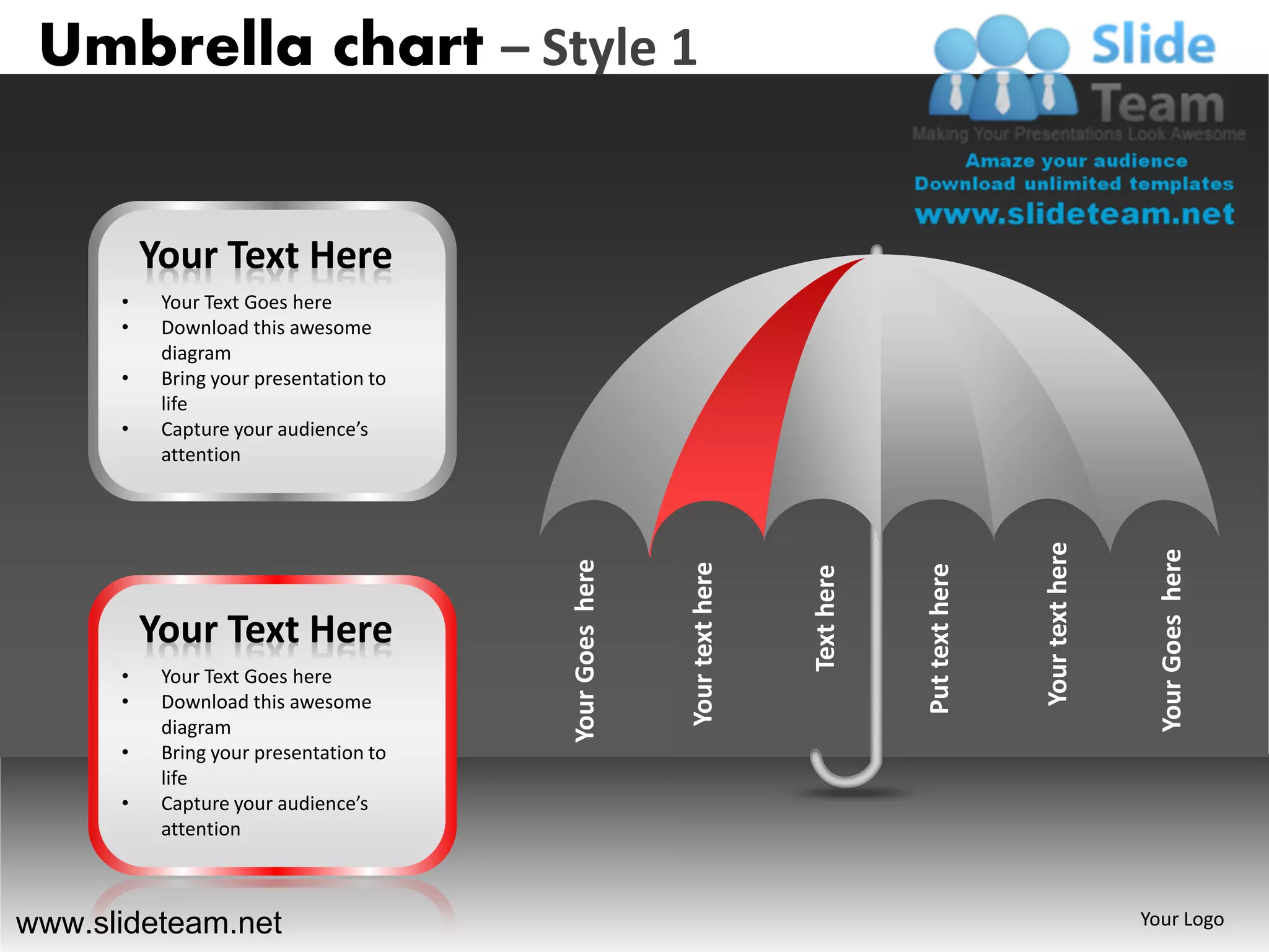 Umbrella chart – Style 1


          Your Text Here
      •    Your Text Goes here
      •    Download this awesome
           diagram
      •    Bring your presentation to
           life
      •    Capture your audience’s
           attention




                                                                                                      Your text here



                                                                                                                         Your Goes here
                                        Your Goes here



                                                         Your text here




                                                                                      Put text here
                                                                          Text here
          Your Text Here
      •    Your Text Goes here
      •    Download this awesome
           diagram
      •    Bring your presentation to
           life
      •    Capture your audience’s
           attention



www.slideteam.net                                                                                                      Your Logo
 